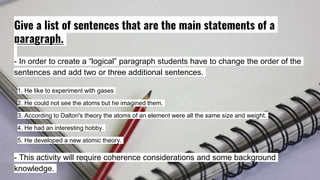 Give a list of sentences that are the main statements of a
paragraph.
- In order to create a “logical” paragraph students have to change the order of the
sentences and add two or three additional sentences.
1. He like to experiment with gases
2. He could not see the atoms but he imagined them.
3. According to Dalton's theory the atoms of an element were all the same size and weight.
4. He had an interesting hobby.
5. He developed a new atomic theory.
- This activity will require coherence considerations and some background
knowledge.
 