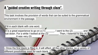 A "guided creative writing through cloze".
This task involves the provision of words that can be suited to the grammatical
environment in the passage.
Fill in each blank with one word.
It is a great experience to go on a (1) ______. I went to the (2) _______ and
sat down. For a while I looked at the (3) _______. Then, I listened to the (4)
_______. It was very (5) ______.
- Once the first blank is filled in, it will affect, all the other blanks, so a variety of
different possibilities exist for each blank.
 