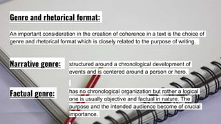 Genre and rhetorical format:
An important consideration in the creation of coherence in a text is the choice of
genre and rhetorical format which is closely related to the purpose of writing.
Narrative genre:
Factual genre:
structured around a chronological development of
events and is centered around a person or hero.
has no chronological organization but rather a logical
one is usually objective and factual in nature. The
purpose and the intended audience become of crucial
importance.
 