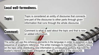 Local well-formedness.
Topic:
Comment:
Topic is considered an entity of discourse that connects
one part of the discourse to other parts through given
information that runs through the whole discourse.
Comment is what is said about the topic and that is new
or added information.
The writer will use the cohesive elements in the language in order to establish a clear
sequence of anaphoric reference. The writer manages to maintain the reader's focus
on the topic while distributing new information in consecutive portions that hold the
reader's interest and create anticipation of what is to follow in the discourse.
 