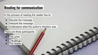 Reading for communication
In the process of reading the reader has to:
● Decode the message
● Interpret the message
● Understand what the author's intention was.
There are three participants:
● The writer
● The text
● The reader
 