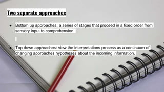 Two separate approaches
● Bottom up approaches: a series of stages that proceed in a fixed order from
sensory input to comprehension.
● Top down approaches: view the interpretations process as a continuum of
changing approaches hypotheses about the incoming information.
 