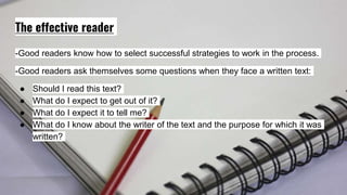 The effective reader
-Good readers know how to select successful strategies to work in the process.
-Good readers ask themselves some questions when they face a written text:
● Should I read this text?
● What do I expect to get out of it?
● What do I expect it to tell me?
● What do I know about the writer of the text and the purpose for which it was
written?
 