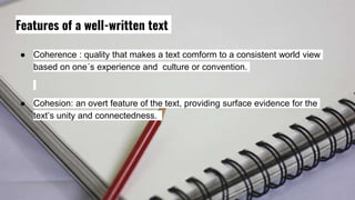 Features of a well-written text
● Coherence : quality that makes a text comform to a consistent world view
based on one´s experience and culture or convention.
● Cohesion: an overt feature of the text, providing surface evidence for the
text’s unity and connectedness.
 