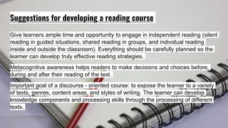 Suggestions for developing a reading course
Give learners ample time and opportunity to engage in independent reading (silent
reading in guided situations, shared reading in groups, and individual reading
inside and outside the classroom). Everything should be carefully planned so the
learner can develop truly effective reading strategies.
Metacognitive awareness helps readers to make decisions and choices before,
during and after their reading of the text.
Important goal of a discourse - oriented course: to expose the learner to a variety
of texts, genres, content areas, and styles of writing. The learner can develop
knowledge components and processing skills through the processing of different
texts.
 