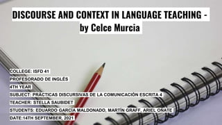DISCOURSE AND CONTEXT IN LANGUAGE TEACHING -
by Celce Murcia
COLLEGE: ISFD 41
PROFESORADO DE INGLÉS
4TH YEAR
SUBJECT: PRÁCTICAS DISCURSIVAS DE LA COMUNICACIÓN ESCRITA 4
TEACHER: STELLA SAUBIDET
STUDENTS: EDUARDO GARCÍA MALDONADO, MARTÍN GRAFF, ARIEL OÑATE
DATE:14TH SEPTEMBER, 2021
 