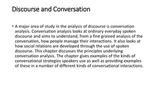 Discourse and Conversation
• A major area of study in the analysis of discourse is conversation
analysis. Conversation analysis looks at ordinary everyday spoken
discourse and aims to understand, from a fine grained analysis of the
conversation, how people manage their interactions. It also looks at
how social relations are developed through the use of spoken
discourse. This chapter discusses the principles underlying
conversation analysis. The chapter gives examples of the kinds of
conversational strategies speakers use as well as providing examples
of these in a number of different kinds of conversational interactions.
 