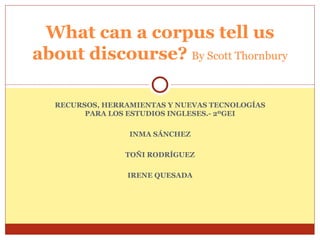 RECURSOS, HERRAMIENTAS Y NUEVAS TECNOLOGÍAS PARA LOS ESTUDIOS INGLESES.- 2ºGEI INMA SÁNCHEZ TOÑI RODRÍGUEZ IRENE QUESADA What can a corpus tell us about discourse?   By Scott Thornbury 