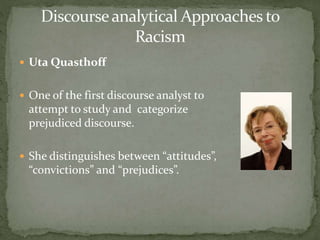  Uta Quasthoff
 One of the first discourse analyst to
attempt to study and categorize
prejudiced discourse.
 She distinguishes between “attitudes”,
“convictions” and “prejudices”.
 