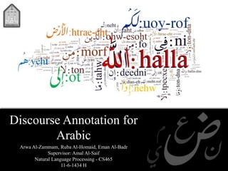 Discourse Annotation for
Arabic
Arwa Al-Zammam, Ruba Al-Homaid, Eman Al-Badr
Supervisor: Amal Al-Saif
Natural Language Processing - CS465
11-6-1434 H
 