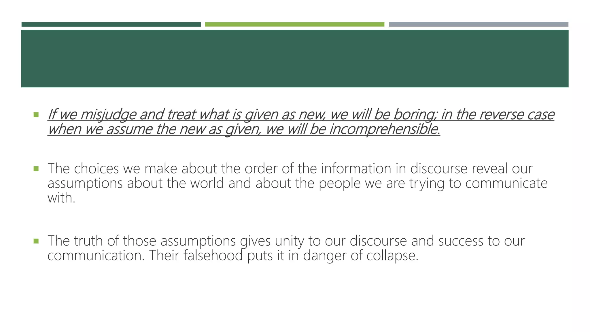  If we misjudge and treat what is given as new, we will be boring; in the reverse case
when we assume the new as given, we will be incomprehensible.
 The choices we make about the order of the information in discourse reveal our
assumptions about the world and about the people we are trying to communicate
with.
 The truth of those assumptions gives unity to our discourse and success to our
communication. Their falsehood puts it in danger of collapse.
 