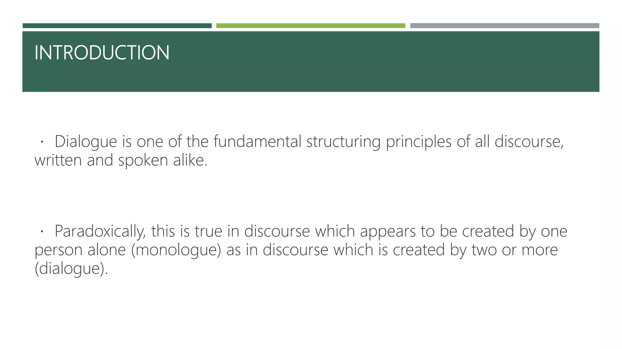 INTRODUCTION
Dialogue is one of the fundamental structuring principles of all discourse,
written and spoken alike.
Paradoxically, this is true in discourse which appears to be created by one
person alone (monologue) as in discourse which is created by two or more
(dialogue).
 