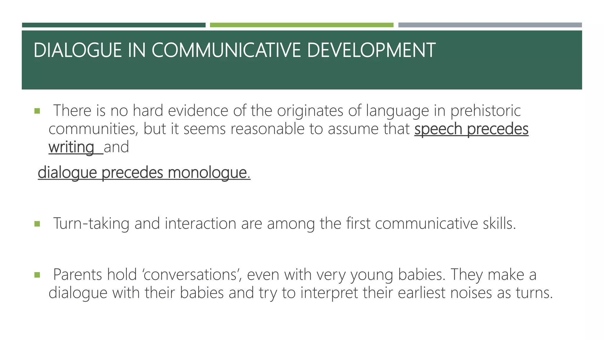 DIALOGUE IN COMMUNICATIVE DEVELOPMENT
 There is no hard evidence of the originates of language in prehistoric
communities, but it seems reasonable to assume that speech precedes
writing and
dialogue precedes monologue.
 Turn-taking and interaction are among the first communicative skills.
 Parents hold ‘conversations’, even with very young babies. They make a
dialogue with their babies and try to interpret their earliest noises as turns.
 