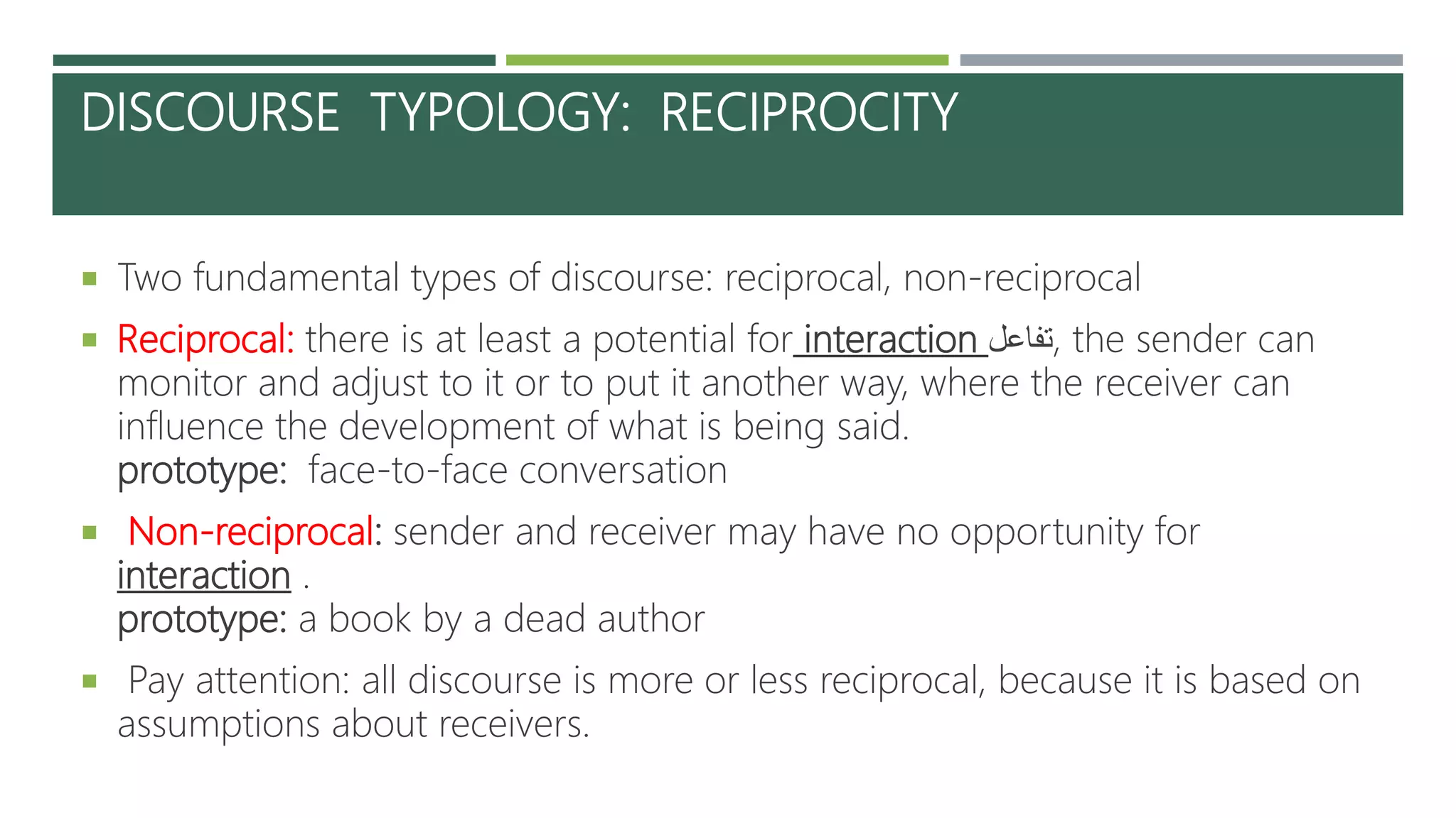 DISCOURSE TYPOLOGY: RECIPROCITY
 Two fundamental types of discourse: reciprocal, non-reciprocal
 Reciprocal: there is at least a potential for interaction ‫,تفاعل‬ the sender can
monitor and adjust to it or to put it another way, where the receiver can
influence the development of what is being said.
prototype: face-to-face conversation
 Non-reciprocal: sender and receiver may have no opportunity for
interaction .
prototype: a book by a dead author
 Pay attention: all discourse is more or less reciprocal, because it is based on
assumptions about receivers.
 