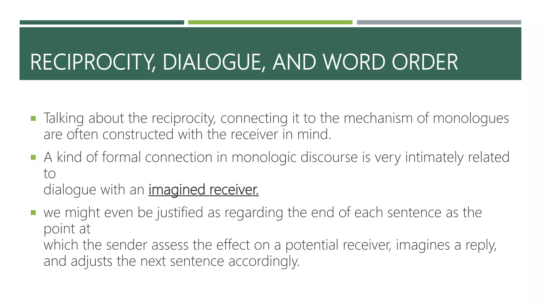RECIPROCITY, DIALOGUE, AND WORD ORDER
 Talking about the reciprocity, connecting it to the mechanism of monologues
are often constructed with the receiver in mind.
 A kind of formal connection in monologic discourse is very intimately related
to
dialogue with an imagined receiver.
 we might even be justified as regarding the end of each sentence as the
point at
which the sender assess the effect on a potential receiver, imagines a reply,
and adjusts the next sentence accordingly.
 
