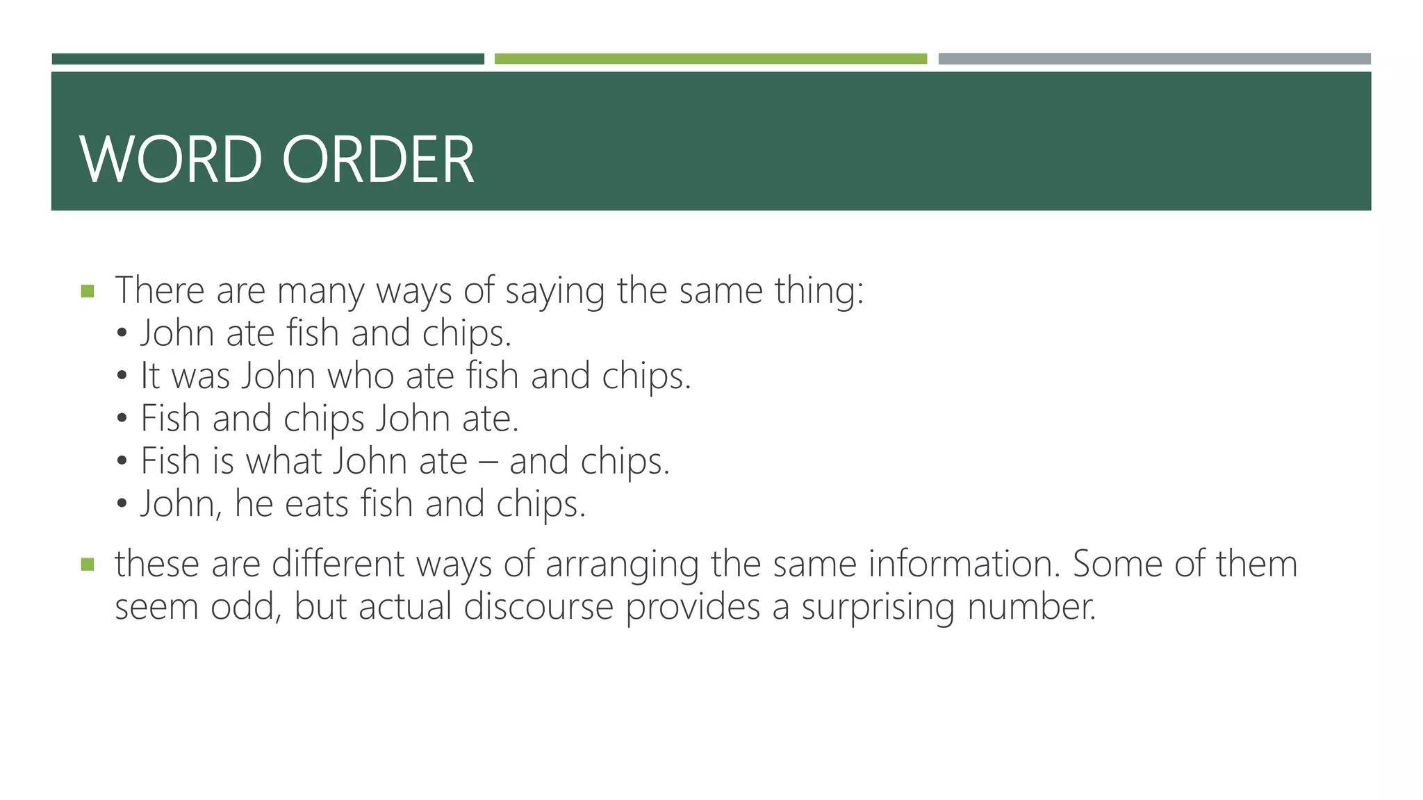 WORD ORDER
 There are many ways of saying the same thing:
• John ate fish and chips.
• It was John who ate fish and chips.
• Fish and chips John ate.
• Fish is what John ate – and chips.
• John, he eats fish and chips.
 these are different ways of arranging the same information. Some of them
seem odd, but actual discourse provides a surprising number.
 