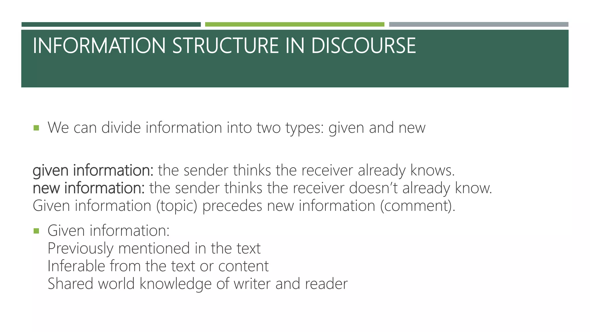 INFORMATION STRUCTURE IN DISCOURSE
 We can divide information into two types: given and new
given information: the sender thinks the receiver already knows.
new information: the sender thinks the receiver doesn’t already know.
Given information (topic) precedes new information (comment).
 Given information:
Previously mentioned in the text
Inferable from the text or content
Shared world knowledge of writer and reader
 
