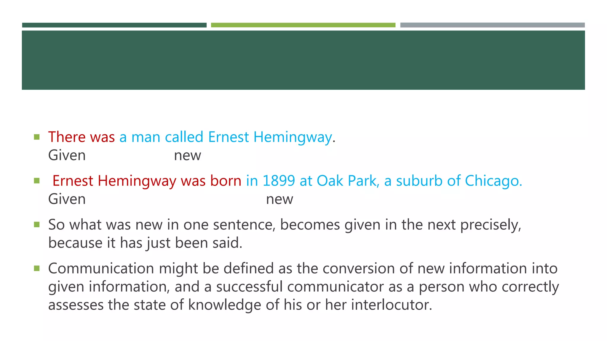 There was a man called Ernest Hemingway.
Given new
 Ernest Hemingway was born in 1899 at Oak Park, a suburb of Chicago.
Given new
 So what was new in one sentence, becomes given in the next precisely,
because it has just been said.
 Communication might be defined as the conversion of new information into
given information, and a successful communicator as a person who correctly
assesses the state of knowledge of his or her interlocutor.
 