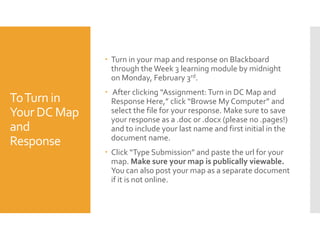  Turn in your map and response on Blackboard
through the Week 3 learning module by midnight
on Monday, February 3rd.

To Turn in
Your DC Map
and
Response

 After clicking “Assignment: Turn in DC Map and
Response Here,” click “Browse My Computer” and
select the file for your response. Make sure to save
your response as a .doc or .docx (please no .pages!)
and to include your last name and first initial in the
document name.
 Click “Type Submission” and paste the url for your
map. Make sure your map is publically viewable.
You can also post your map as a separate document
if it is not online.

 