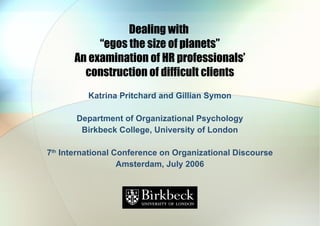 Dealing with  “egos the size of planets” An examination of HR professionals’ construction of difficult clients Katrina Pritchard and Gillian Symon Department of Organizational Psychology Birkbeck College, University of London 7 th  International Conference on Organizational Discourse Amsterdam, July 2006 