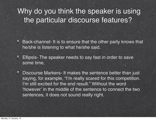 Why do you think the speaker is using
                   the particular discourse features?

                         Back-channel- It is to ensure that the other party knows that
                         he/she is listening to what he/she said.

                         Ellipsis- The speaker needs to say fast in order to save
                         some time.

                         Discourse Markers- It makes the sentence better than just
                         saying, for example, “I’m really scared for this competition.
                         I’m still excited for the end result.” Without the word
                         ‘however’ in the middle of the sentence to connect the two
                         sentences, it does not sound really right.



Monday, 21 January, 13
 