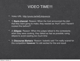 VIDEO TIME!!!

                         Video URL: http://youtu.be/lwEJmpuwzJo

                         1) Back-channel- Reason: When the host announced the dish
                         that they were going to make, they reacted as 'Huh?' and 'I haven't
                         cooked this before!!!'

                         2) Ellipsis- Reason: When the judges talked to the contestants
                         when they were cooking, they talked as fast as possible, using
                         ellipsis to avoid wasting too much time

                         3) Discourse Markers- Reason: Isabella said "I'm really scared for
                         this competition however I'm still excited for the end result.




Monday, 21 January, 13
 