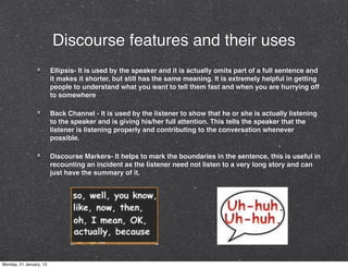Discourse features and their uses
                         Ellipsis- It is used by the speaker and it is actually omits part of a full sentence and
                         it makes it shorter, but still has the same meaning. It is extremely helpful in getting
                         people to understand what you want to tell them fast and when you are hurrying off
                         to somewhere

                         Back Channel - It is used by the listener to show that he or she is actually listening
                         to the speaker and is giving his/her full attention. This tells the speaker that the
                         listener is listening properly and contributing to the conversation whenever
                         possible.

                         Discourse Markers- It helps to mark the boundaries in the sentence, this is useful in
                         recounting an incident as the listener need not listen to a very long story and can
                         just have the summary of it.




Monday, 21 January, 13
 
