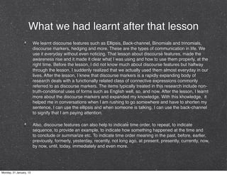 What we had learnt after that lesson
                         We learnt discourse features such as Ellipsis, Back-channel, Binomials and trinomials,
                         discourse markers, hedging and more. These are the types of communication in life. We
                         use it everyday without even noticing. That lesson about discourse features, made the
                         awareness rise and it made it clear what I was using and how to use them properly, at the
                         right time. Before the lesson, I did not know much about discourse features but halfway
                         through the lesson, I suddenly realized that we actually used them almost everyday in our
                         lives. After the lesson, I knew that discourse markers is a rapidly expanding body of
                         research deals with a functionally related class of connective expressions commonly
                         referred to as discourse markers. The items typically treated in this research include non-
                         truth-conditional uses of forms such as English well, so, and now. After the lesson, I learnt
                         more about the discourse markers and expanded my knowledge. With this knowledge,  it
                         helped me in conversations when I am rushing to go somewhere and have to shorten my
                         sentence, I can use the ellipsis and when someone is talking, I can use the back-channel
                         to signify that I am paying attention. 

                         Also, discourse features can also help to indicate time order, to repeat, to indicate
                         sequence, to provide an example, to indicate how something happened at the time and
                         to conclude or summarize etc. To indicate time order meaning in the past, before, earlier,
                         previously, formerly, yesterday, recently, not long ago, at present, presently, currently, now,
                         by now, until, today, immediately and even more.




Monday, 21 January, 13
 