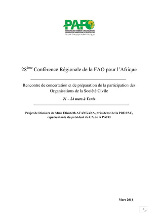 1
28ème
Conférence Régionale de la FAO pour l’Afrique
Rencontre de concertation et de préparation de la participation des
Organisations de la Société Civile
21 – 24 mars à Tunis
Projet de Discours de Mme Elisabeth ATANGANA, Présidente de la PROPAC,
représentante du président du CA de la PAFO
Mars 2014
 