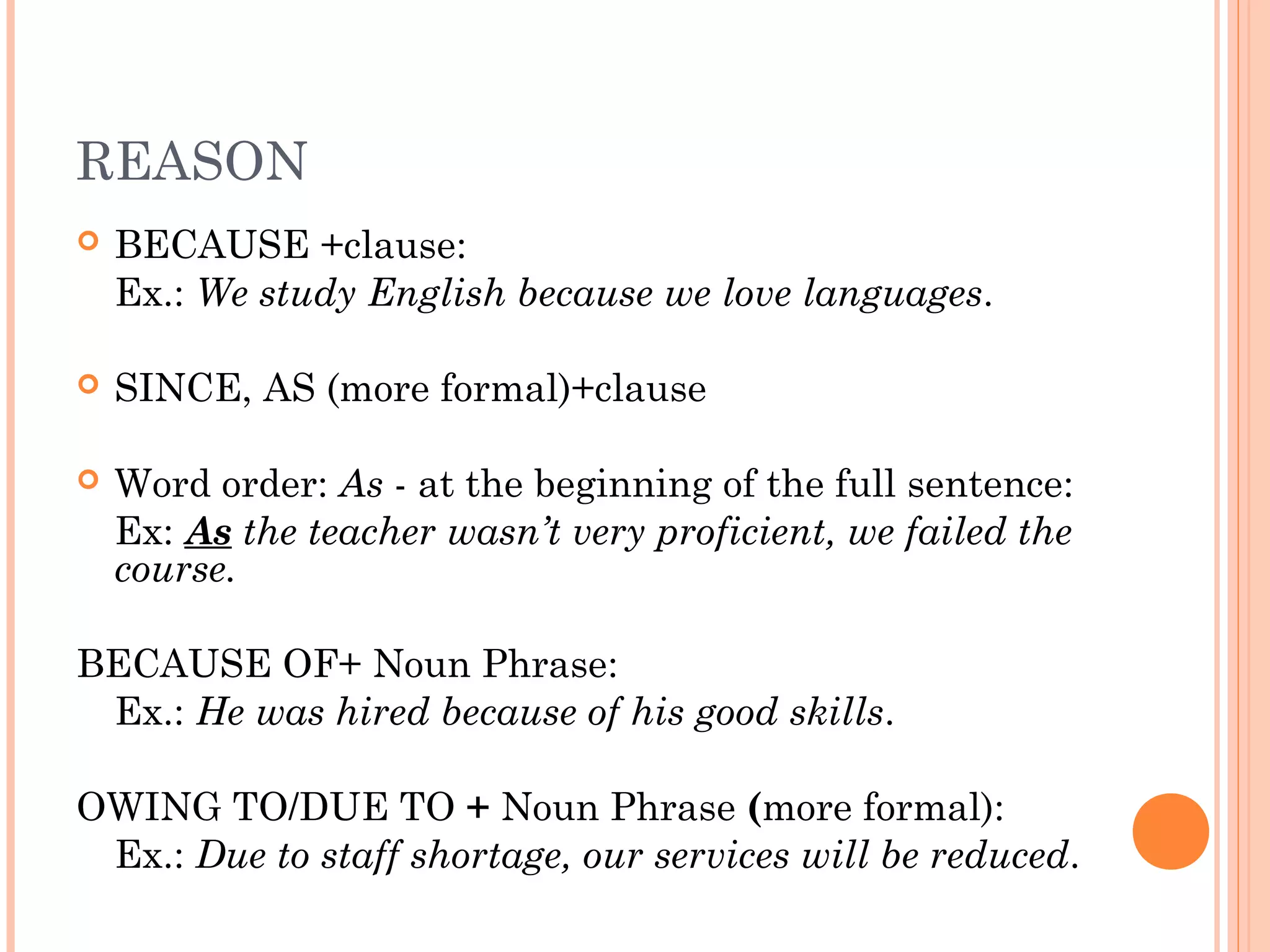 REASON
   BECAUSE +clause:
    Ex.: We study English because we love languages.

   SINCE, AS (more formal)+clause

   Word order: As - at the beginning of the full sentence:
    Ex: As the teacher wasn’t very proficient, we failed the
    course.

BECAUSE OF+ Noun Phrase:
 Ex.: He was hired because of his good skills.

OWING TO/DUE TO + Noun Phrase (more formal):
 Ex.: Due to staff shortage, our services will be reduced.
 