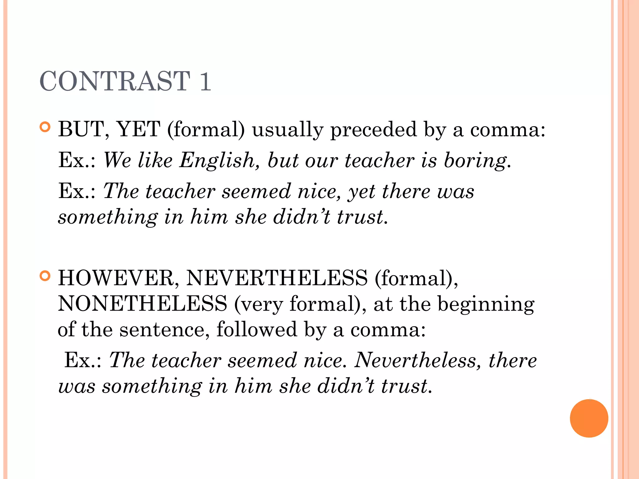 CONTRAST 1
   BUT, YET (formal) usually preceded by a comma:
    Ex.: We like English, but our teacher is boring.
    Ex.: The teacher seemed nice, yet there was
    something in him she didn’t trust.

   HOWEVER, NEVERTHELESS (formal),
    NONETHELESS (very formal), at the beginning
    of the sentence, followed by a comma:
     Ex.: The teacher seemed nice. Nevertheless, there
    was something in him she didn’t trust.
 