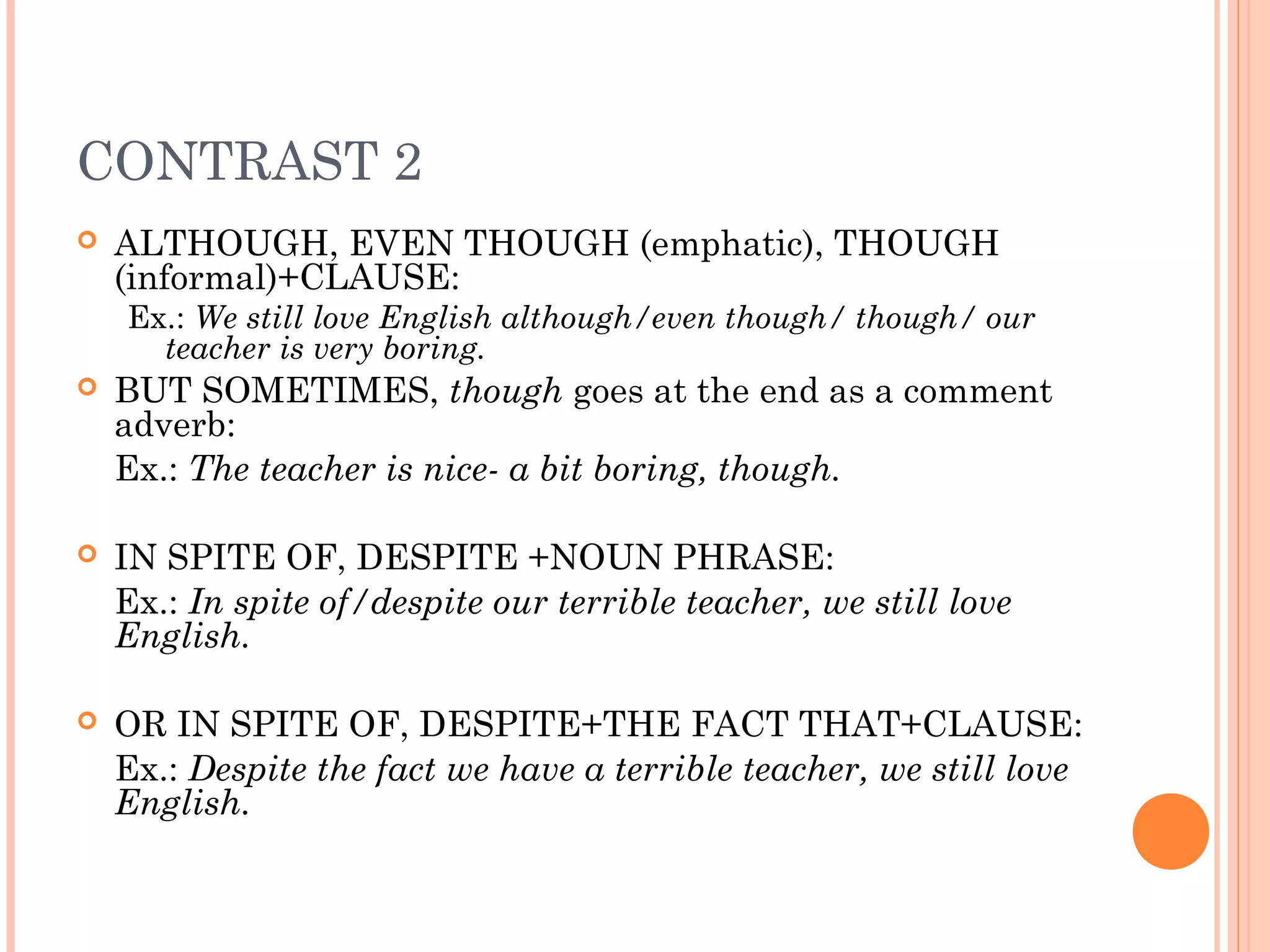CONTRAST 2
   ALTHOUGH, EVEN THOUGH (emphatic), THOUGH
    (informal)+CLAUSE:
    Ex.: We still love English although/even though/ though/ our
      teacher is very boring.
   BUT SOMETIMES, though goes at the end as a comment
    adverb:
    Ex.: The teacher is nice- a bit boring, though.

   IN SPITE OF, DESPITE +NOUN PHRASE:
    Ex.: In spite of/despite our terrible teacher, we still love
    English.

   OR IN SPITE OF, DESPITE+THE FACT THAT+CLAUSE:
    Ex.: Despite the fact we have a terrible teacher, we still love
    English.
 