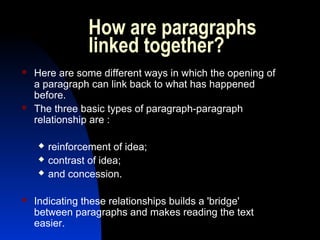 How are paragraphs
linked together?
 Here are some different ways in which the opening of
a paragraph can link back to what has happened
before.
 The three basic types of paragraph-paragraph
relationship are :
 reinforcement of idea;
 contrast of idea;
 and concession.
 Indicating these relationships builds a 'bridge'
between paragraphs and makes reading the text
easier.
 