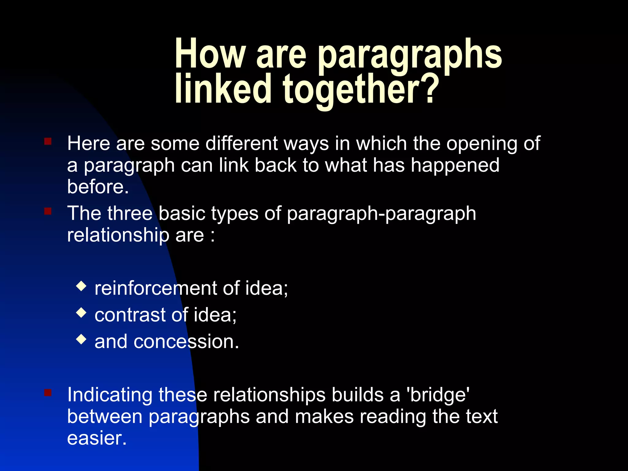 How are paragraphs
                linked together? 
   Here are some different ways in which the opening of
    a paragraph can link back to what has happened
    before.
   The three basic types of paragraph-paragraph
    relationship are :

       reinforcement of idea;
       contrast of idea;
       and concession.

   Indicating these relationships builds a 'bridge'
    between paragraphs and makes reading the text
    easier.
 