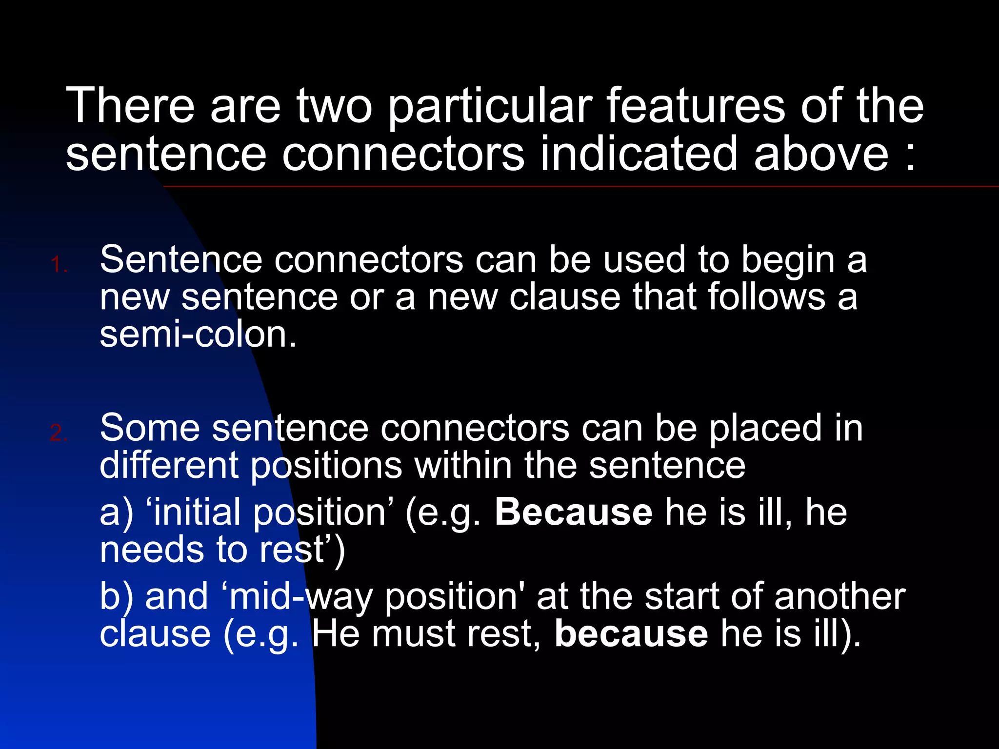 There are two particular features of the
 sentence connectors indicated above :

1.   Sentence connectors can be used to begin a
     new sentence or a new clause that follows a
     semi-colon.

2.   Some sentence connectors can be placed in
     different positions within the sentence
     a) ‘initial position’ (e.g. Because he is ill, he
     needs to rest’)
     b) and ‘mid-way position' at the start of another
     clause (e.g. He must rest, because he is ill).
 