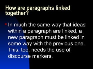 How are paragraphs linked
together? 
   In much the same way that ideas
    within a paragraph are linked, a
    new paragraph must be linked in
    some way with the previous one.
    This, too, needs the use of
    discourse markers.
 