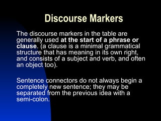 Discourse Markers
The discourse markers in the table are
generally used at the start of a phrase or
clause. (a clause is a minimal grammatical
structure that has meaning in its own right,
and consists of a subject and verb, and often
an object too).

Sentence connectors do not always begin a
completely new sentence; they may be
separated from the previous idea with a
semi-colon.
 
