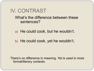 IV. CONTRAST
What’s the difference between these
sentences?
a) He could cook, but he wouldn’t.

b) He could cook, yet he wouldn’t.

There’s no difference in meaning. Yet is used in more
formal/literary contexts.

 