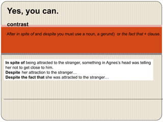 Yes, you can.
contrast
After in spite of and despite you must use a noun, a gerund) or the fact that + clause.

In spite of being attracted to the stranger, something in Agnes’s head was telling
her not to get close to him.
Despite her attraction to the stranger…
Despite the fact that she was attracted to the stranger…

 