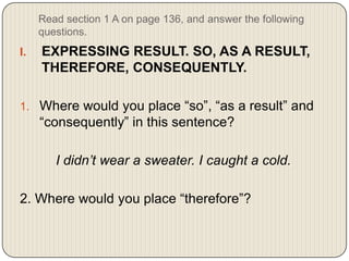Read section 1 A on page 136, and answer the following
questions.

I.

EXPRESSING RESULT. SO, AS A RESULT,
THEREFORE, CONSEQUENTLY.

1. Where would you place “so”, “as a result” and

“consequently” in this sentence?
I didn’t wear a sweater. I caught a cold.
2. Where would you place “therefore”?

 