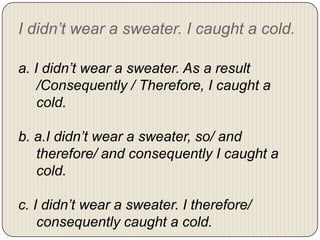 I didn’t wear a sweater. I caught a cold.
a. I didn’t wear a sweater. As a result
/Consequently / Therefore, I caught a
cold.
b. a.I didn’t wear a sweater, so/ and
therefore/ and consequently I caught a
cold.
c. I didn’t wear a sweater. I therefore/
consequently caught a cold.

 