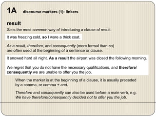 1A

discourse markers (1): linkers

result
So is the most common way of introducing a clause of result.
It was freezing cold, so I wore a thick coat.
As a result, therefore, and consequently (more formal than so)
are often used at the beginning of a sentence or clause.
It snowed hard all night. As a result the airport was closed the following morning.
We regret that you do not have the necessary qualifications, and therefore/
consequently we are unable to offer you the job.
When the marker is at the beginning of a clause, it is usually preceded
by a comma, or comma + and.
Therefore and consequently can also be used before a main verb, e.g.
We have therefore/consequently decided not to offer you the job.

 