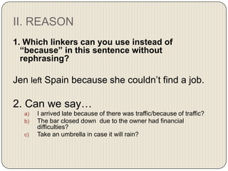 II. REASON
1. Which linkers can you use instead of
“because” in this sentence without
rephrasing?

Jen left Spain because she couldn’t find a job.

2. Can we say…
a)
b)
c)

I arrived late because of there was traffic/because of traffic?
The bar closed down due to the owner had financial
difficulties?
Take an umbrella in case it will rain?

 