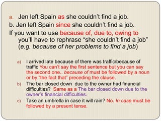 a. Jen left Spain as she couldn’t find a job.

b. Jen left Spain since she couldn’t find a job.
If you want to use because of, due to, owing to
you’ll have to rephrase “she couldn’t find a job”
(e.g. because of her problems to find a job)
a)

b)

c)

I arrived late because of there was traffic/because of
traffic You can’t say the first sentence but you can say
the second one.. because of must be followed by a noun
or by “the fact that” preceding the clause.
The bar closed down due to the owner had financial
difficulties? Same as a The bar closed down due to the
owner’s financial difficulties.
Take an umbrella in case it will rain? No. In case must be
followed by a present tense.

 