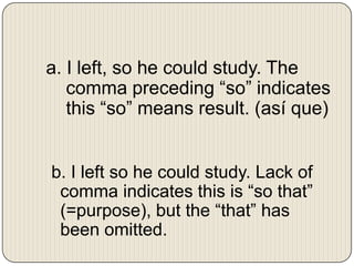 a. I left, so he could study. The
comma preceding “so” indicates
this “so” means result. (así que)

b. I left so he could study. Lack of
comma indicates this is “so that”
(=purpose), but the “that” has
been omitted.

 