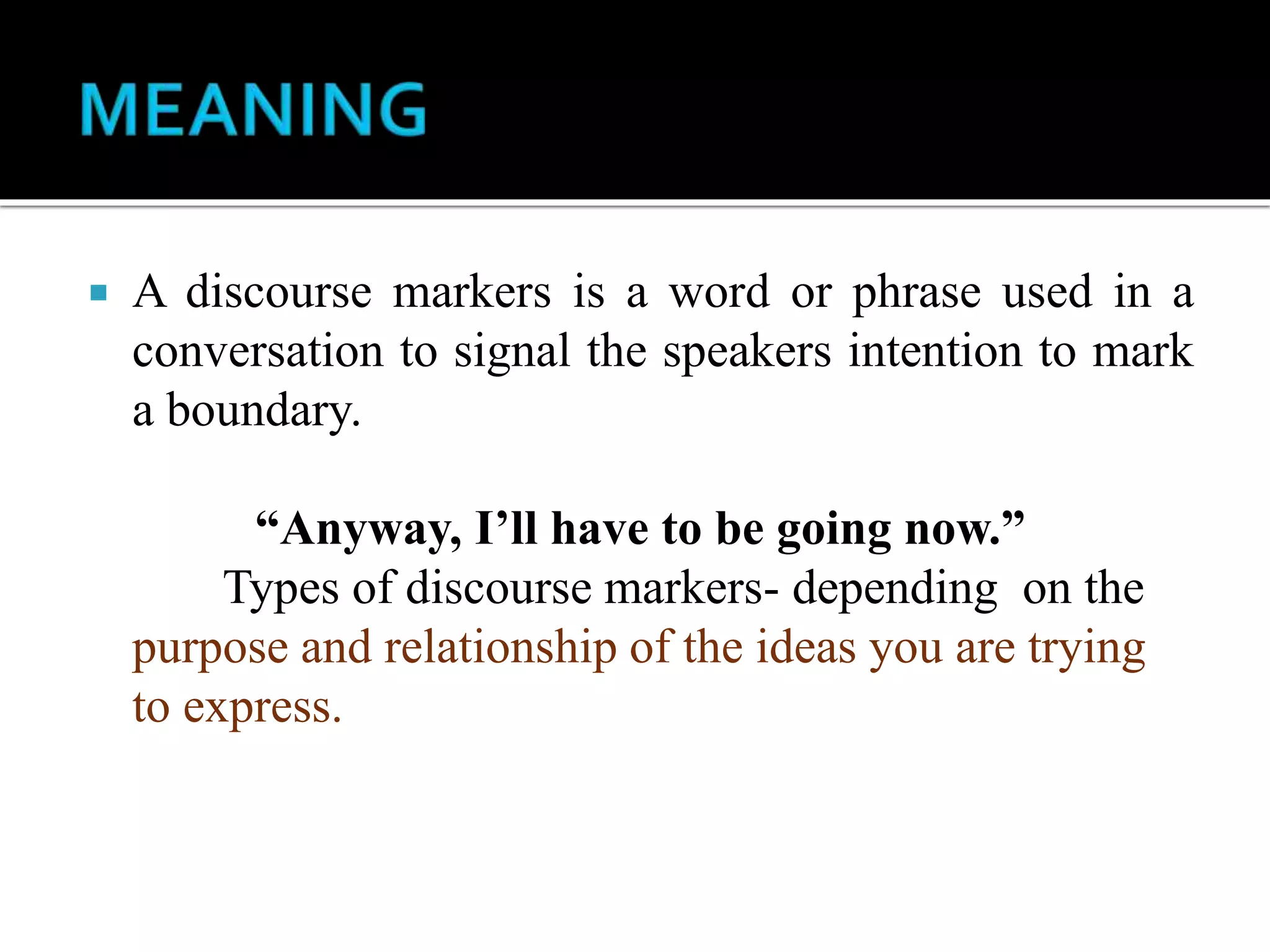  A discourse markers is a word or phrase used in a
conversation to signal the speakers intention to mark
a boundary.
“Anyway, I’ll have to be going now.”
Types of discourse markers- depending on the
purpose and relationship of the ideas you are trying
to express.
 