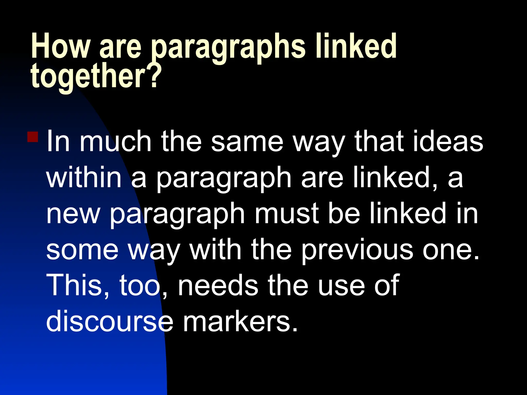 How are paragraphs linked
together?
 In much the same way that ideas
within a paragraph are linked, a
new paragraph must be linked in
some way with the previous one.
This, too, needs the use of
discourse markers.
 