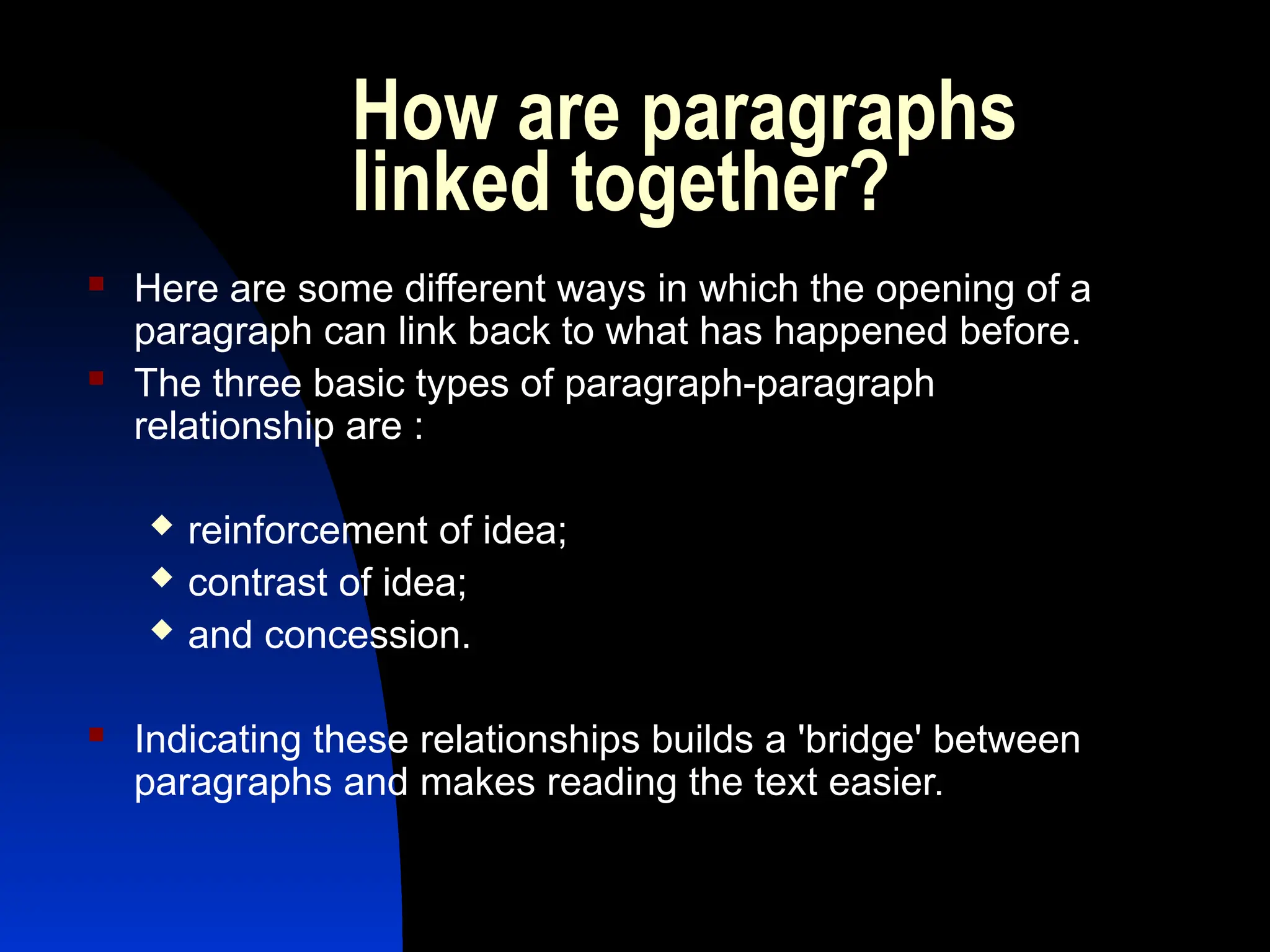 How are paragraphs
linked together?
 Here are some different ways in which the opening of a
paragraph can link back to what has happened before.
 The three basic types of paragraph-paragraph
relationship are :
 reinforcement of idea;
 contrast of idea;
 and concession.
 Indicating these relationships builds a 'bridge' between
paragraphs and makes reading the text easier.
 