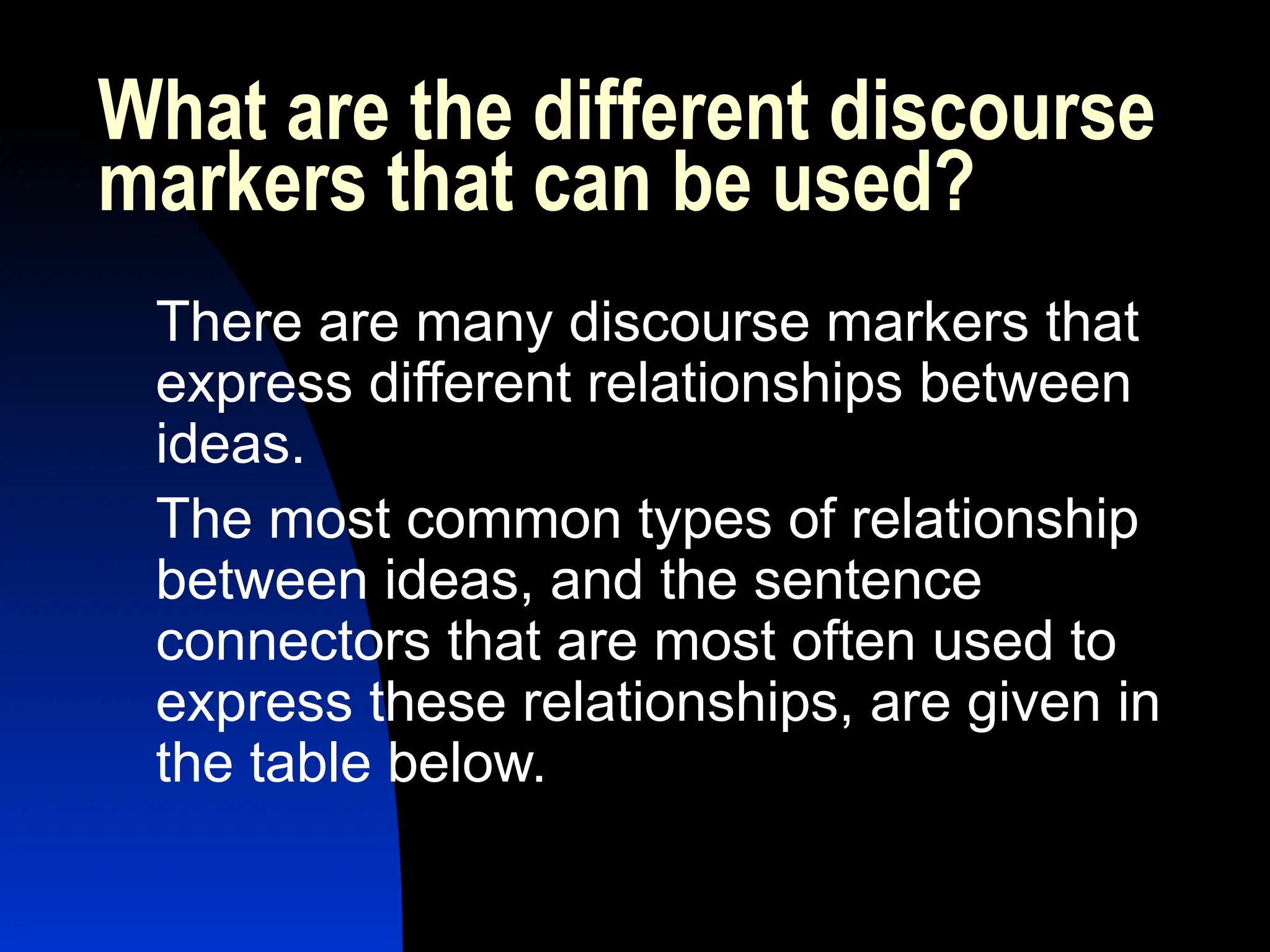 What are the different discourse
markers that can be used?
There are many discourse markers that
express different relationships between
ideas.
The most common types of relationship
between ideas, and the sentence
connectors that are most often used to
express these relationships, are given in
the table below.
 