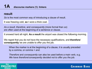 1A  discourse markers (1): linkers result So  is the most common way of introducing a clause of result. It was freezing cold,  so  I wore a thick coat. As a result ,  therefore , and  consequently  (more formal than  so ) are often used at the beginning of a sentence or clause. It snowed hard all night.  As a result  the airport was closed the following morning. We regret that you do not have the necessary qualifications, and  therefore / consequently  we are unable to offer you the job. When the marker is at the beginning of a clause, it is usually preceded by a comma, or comma +  and . Therefore  and  consequently  can also be used before a main verb, e.g. We have therefore / consequently decided not to offer you the job. 